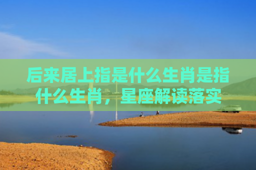 后来居上指是什么生肖是指什么生肖，星座解读落实