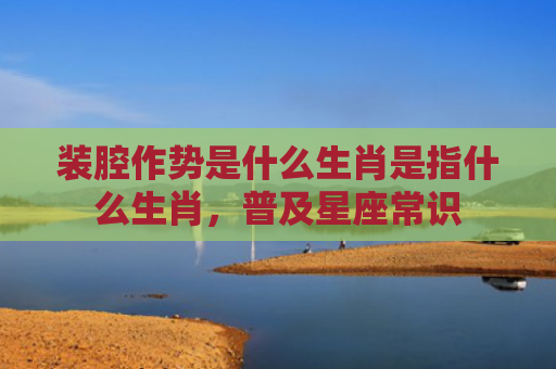 装腔作势是什么生肖是指什么生肖，普及星座常识