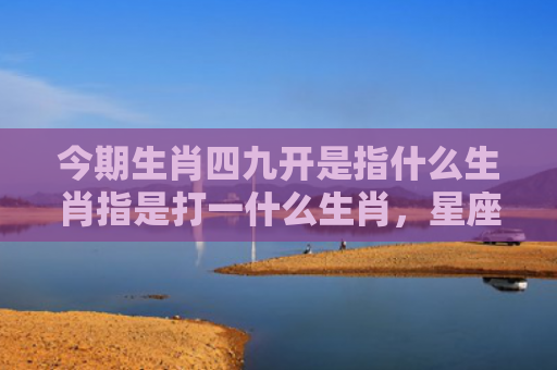 今期生肖四九开是指什么生肖指是打一什么生肖，星座解读落实