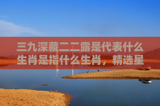 三九深藏二二露是代表什么生肖是指什么生肖，精选星座解释