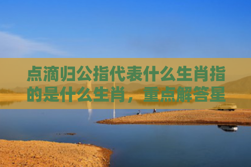 点滴归公指代表什么生肖指的是什么生肖，重点解答星座释义