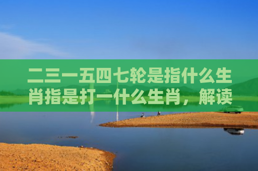 二三一五四七轮是指什么生肖指是打一什么生肖，解读星座知识