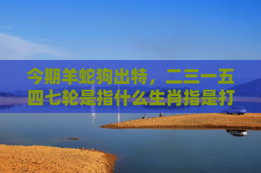 今期羊蛇狗出特，二三一五四七轮是指什么生肖指是打一什么生肖，星座解读落实