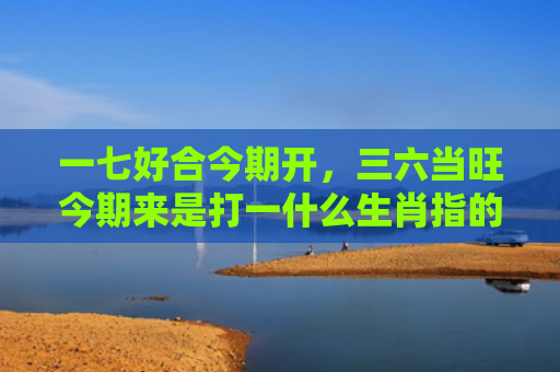一七好合今期开，三六当旺今期来是打一什么生肖指的是什么生肖，精选星座解释