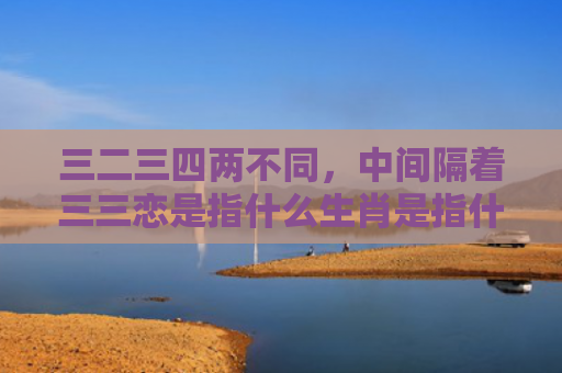 三二三四两不同，中间隔着三三恋是指什么生肖是指什么生肖，重点解答星座释义