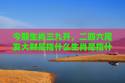 今期生肖三九开，二四六尾发大财是指什么生肖是指什么生肖，精选星座解释