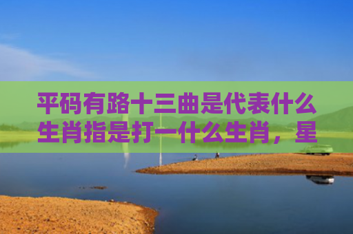平码有路十三曲是代表什么生肖指是打一什么生肖，星座解读落实