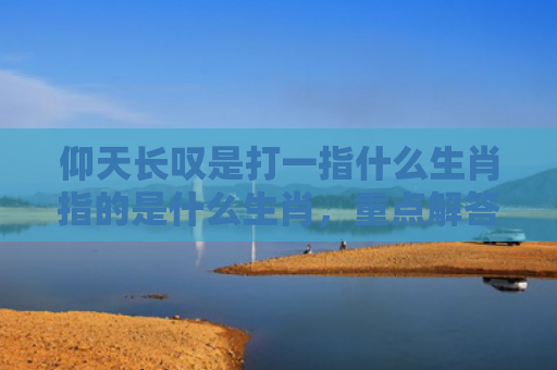 仰天长叹是打一指什么生肖指的是什么生肖，重点解答星座释义