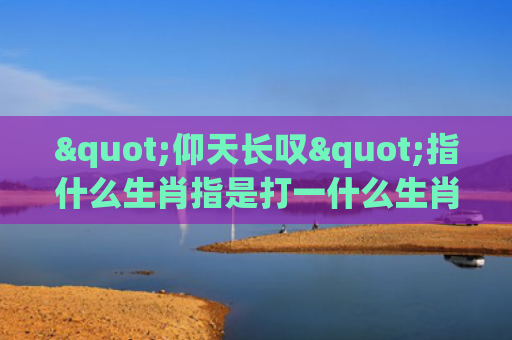 "仰天长叹"指什么生肖指是打一什么生肖，重点解答星座释义
