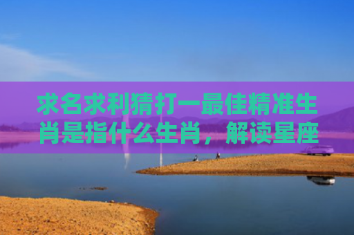 求名求利猜打一最佳精准生肖是指什么生肖，解读星座知识