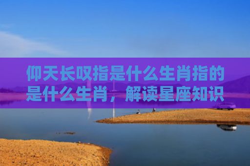 仰天长叹指是什么生肖指的是什么生肖，解读星座知识