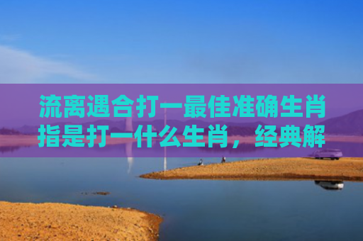 流离遇合打一最佳准确生肖指是打一什么生肖，经典解答星座知识