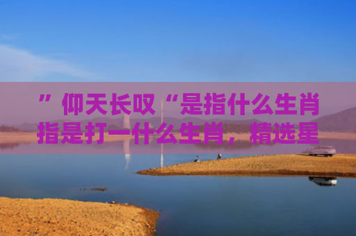 ”仰天长叹“是指什么生肖指是打一什么生肖，精选星座解释