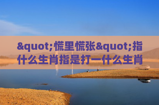 "慌里慌张"指什么生肖指是打一什么生肖，解读星座知识