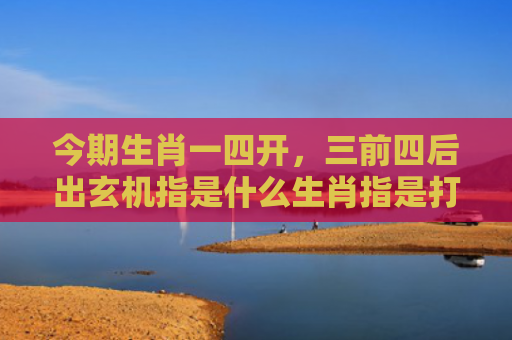 今期生肖一四开，三前四后出玄机指是什么生肖指是打一什么生肖，精选星座解释
