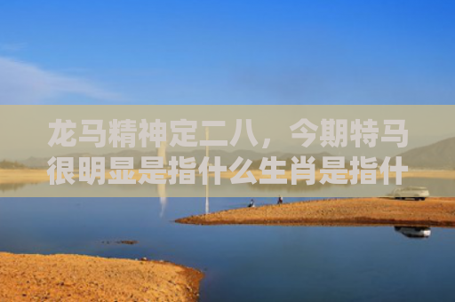 龙马精神定二八，今期特马很明显是指什么生肖是指什么生肖，星座解读落实