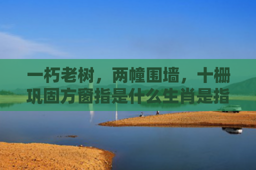 一朽老树，两幢围墙，十栅巩固方窗指是什么生肖是指什么生肖，星座解读落实