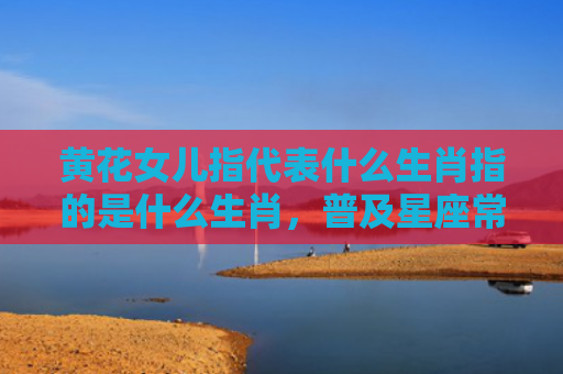 黄花女儿指代表什么生肖指的是什么生肖，普及星座常识