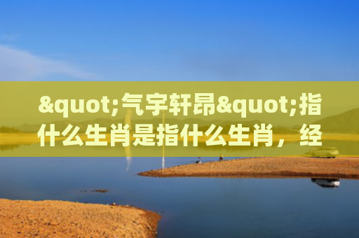 "气宇轩昂"指什么生肖是指什么生肖，经典解答星座知识