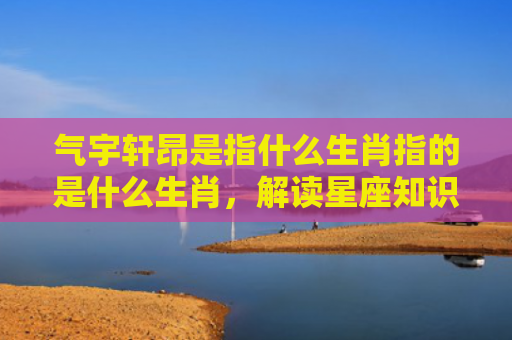 气宇轩昂是指什么生肖指的是什么生肖，解读星座知识