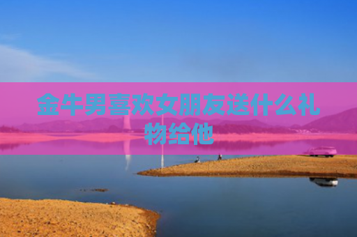 金牛男喜欢女朋友送什么礼物给他