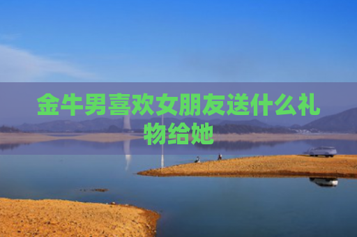 金牛男喜欢女朋友送什么礼物给她