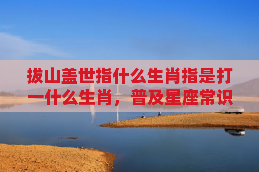 拔山盖世指什么生肖指是打一什么生肖，普及星座常识