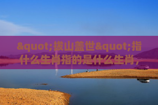 "拔山盖世"指什么生肖指的是什么生肖，星座解读落实