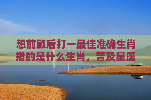想前顾后打一最佳准确生肖指的是什么生肖，普及星座常识