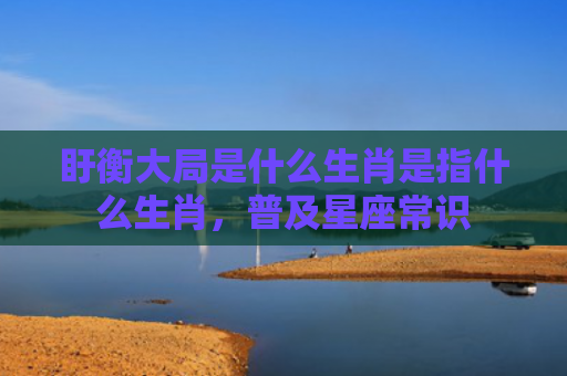 盱衡大局是什么生肖是指什么生肖，普及星座常识