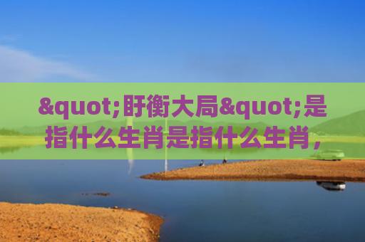 "盱衡大局"是指什么生肖是指什么生肖，重点解答星座释义