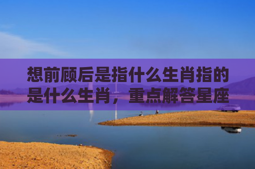 想前顾后是指什么生肖指的是什么生肖，重点解答星座释义