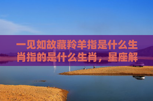 一见如故藏羚羊指是什么生肖指的是什么生肖，星座解读落实