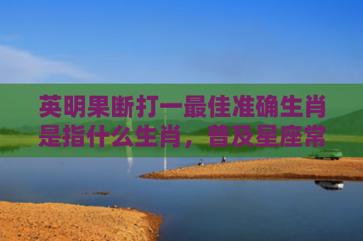 英明果断打一最佳准确生肖是指什么生肖，普及星座常识
