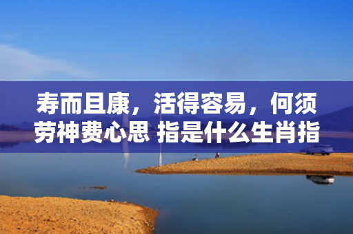 寿而且康，活得容易，何须劳神费心思 指是什么生肖指的是什么生肖，精选星座解释