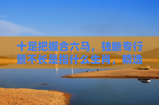 十足把握合六马，独断专行景不长是指什么生肖，精选星座解释