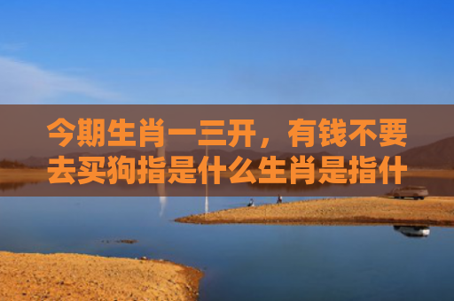 今期生肖一三开，有钱不要去买狗指是什么生肖是指什么生肖，星座解读落实