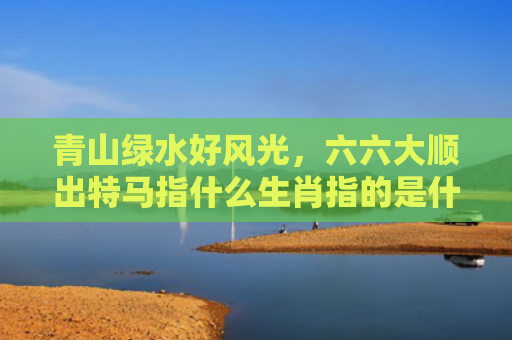 青山绿水好风光，六六大顺出特马指什么生肖指的是什么生肖，普及星座常识