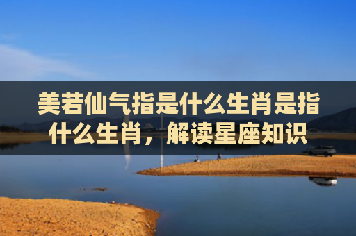 美若仙气指是什么生肖是指什么生肖，解读星座知识