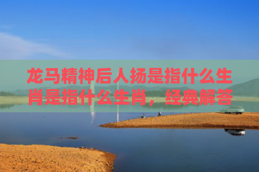 龙马精神后人扬是指什么生肖是指什么生肖，经典解答星座知识