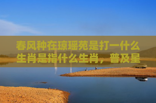 春风种在琼瑶苑是打一什么生肖是指什么生肖，普及星座常识