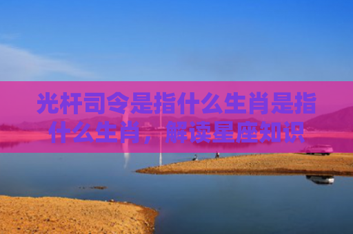 光杆司令是指什么生肖是指什么生肖，解读星座知识