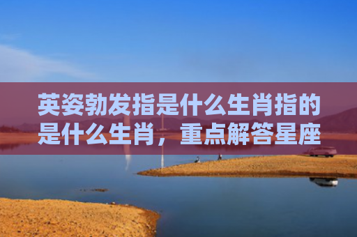 英姿勃发指是什么生肖指的是什么生肖，重点解答星座释义