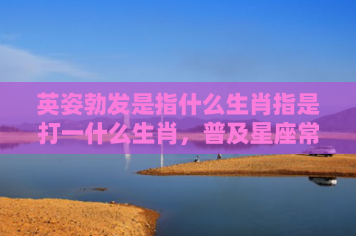 英姿勃发是指什么生肖指是打一什么生肖，普及星座常识