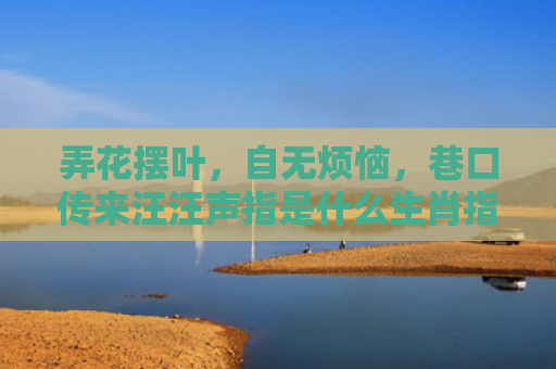弄花摆叶，自无烦恼，巷口传来汪汪声指是什么生肖指的是什么生肖，精选星座解释