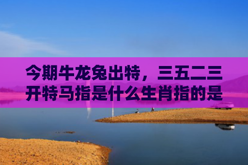 今期牛龙兔出特，三五二三开特马指是什么生肖指的是什么生肖，精选星座解释
