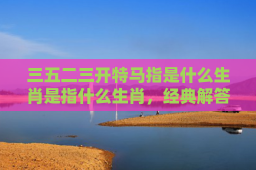 三五二三开特马指是什么生肖是指什么生肖，经典解答星座知识