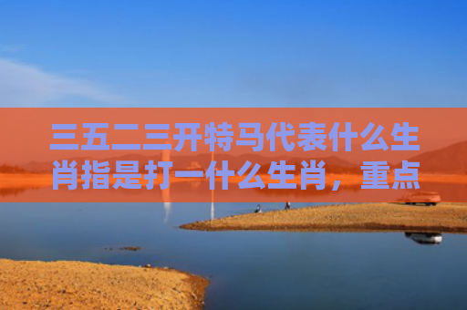三五二三开特马代表什么生肖指是打一什么生肖，重点解答星座释义
