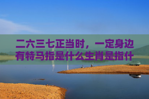 二六三七正当时，一定身边有特马指是什么生肖是指什么生肖，经典解答星座知识