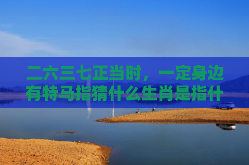 二六三七正当时，一定身边有特马指猜什么生肖是指什么生肖，解读星座知识
